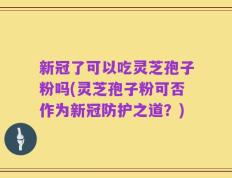 新冠了可以吃灵芝孢子粉吗(灵芝孢子粉可否作为新冠防护之道？)