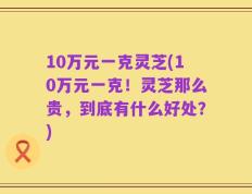 10万元一克灵芝(10万元一克！灵芝那么贵，到底有什么好处？)