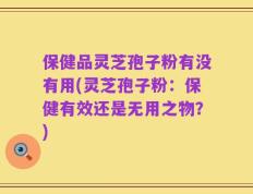 保健品灵芝孢子粉有没有用(灵芝孢子粉：保健有效还是无用之物？)