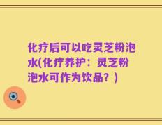 化疗后可以吃灵芝粉泡水(化疗养护：灵芝粉泡水可作为饮品？)