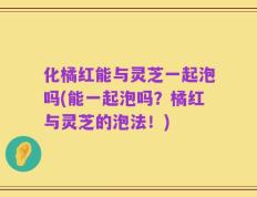 化橘红能与灵芝一起泡吗(能一起泡吗？橘红与灵芝的泡法！)