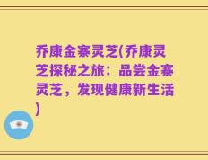 乔康金寨灵芝(乔康灵芝探秘之旅：品尝金寨灵芝，发现健康新生活)