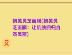 初美灵芝面膜(初美灵芝面膜：让肌肤回归自然美丽)