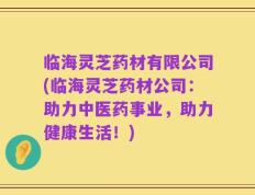 临海灵芝药材有限公司(临海灵芝药材公司：助力中医药事业，助力健康生活！)