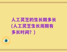 人工灵芝的生长期多长(人工灵芝生长周期有多长时间？)