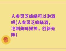 人参灵芝蜂蛹可以泡酒吗(人参灵芝蜂蛹酒，泡制美味提神，创新无限)