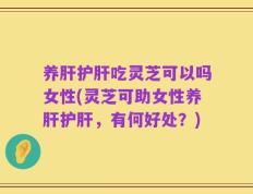 养肝护肝吃灵芝可以吗女性(灵芝可助女性养肝护肝，有何好处？)