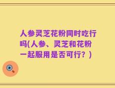 人参灵芝花粉同时吃行吗(人参、灵芝和花粉一起服用是否可行？)