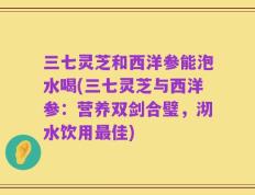 三七灵芝和西洋参能泡水喝(三七灵芝与西洋参：营养双剑合璧，沏水饮用最佳)