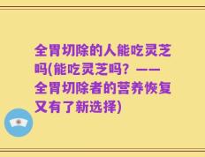 全胃切除的人能吃灵芝吗(能吃灵芝吗？——全胃切除者的营养恢复又有了新选择)