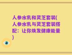 人参水乳和灵芝套装(人参水乳与灵芝套装搭配：让你焕发健康能量)