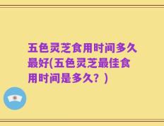 五色灵芝食用时间多久最好(五色灵芝最佳食用时间是多久？)