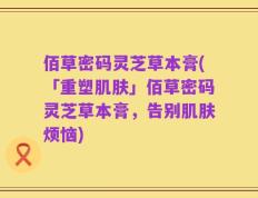 佰草密码灵芝草本膏(「重塑肌肤」佰草密码灵芝草本膏，告别肌肤烦恼)