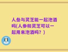 人叁与灵芝能一起泡酒吗(人参和灵芝可以一起用来泡酒吗？)