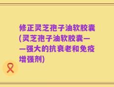 修正灵芝孢子油软胶囊(灵芝孢子油软胶囊——强大的抗衰老和免疫增强剂)