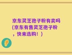 京东灵芝孢子粉有卖吗(京东有售灵芝孢子粉，快来选购！)