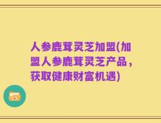 人参鹿茸灵芝加盟(加盟人参鹿茸灵芝产品，获取健康财富机遇)