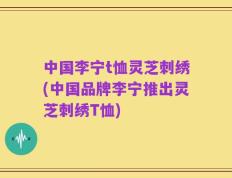 中国李宁t恤灵芝刺绣(中国品牌李宁推出灵芝刺绣T恤)