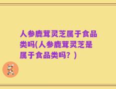 人参鹿茸灵芝属于食品类吗(人参鹿茸灵芝是属于食品类吗？)