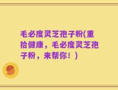 毛必度灵芝孢子粉(重拾健康，毛必度灵芝孢子粉，来帮你！)