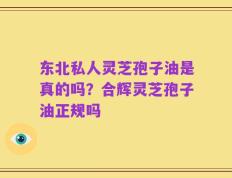 东北私人灵芝孢子油是真的吗？合辉灵芝孢子油正规吗