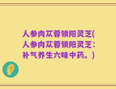 人参肉苁蓉锁阳灵芝(人参肉苁蓉锁阳灵芝：补气养生六味中药。)