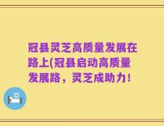 冠县灵芝高质量发展在路上(冠县启动高质量发展路，灵芝成助力！