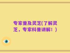 专家普及灵芝(了解灵芝，专家科普讲解！)
