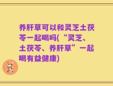 养肝草可以和灵芝土茯苓一起喝吗(“灵芝、土茯苓、养肝草”一起喝有益健康)