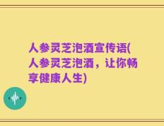人参灵芝泡酒宣传语(人参灵芝泡酒，让你畅享健康人生)