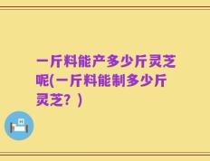 一斤料能产多少斤灵芝呢(一斤料能制多少斤灵芝？)