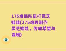 175难民队伍打灵芝娃娃(175难民制作灵芝娃娃，传递希望与温暖)