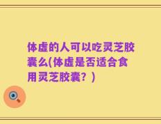 体虚的人可以吃灵芝胶囊么(体虚是否适合食用灵芝胶囊？)