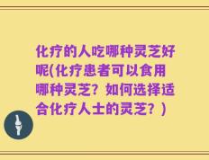 化疗的人吃哪种灵芝好呢(化疗患者可以食用哪种灵芝？如何选择适合化疗人士的灵芝？)