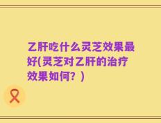 乙肝吃什么灵芝效果最好(灵芝对乙肝的治疗效果如何？)