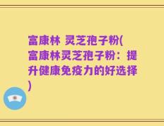 富康林 灵芝孢子粉(富康林灵芝孢子粉：提升健康免疫力的好选择)