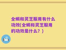 全蝎和灵芝服用有什么功效(全蝎和灵芝服用的功效是什么？)