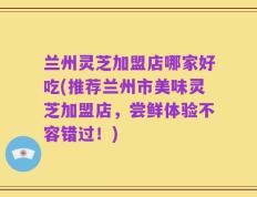 兰州灵芝加盟店哪家好吃(推荐兰州市美味灵芝加盟店，尝鲜体验不容错过！)