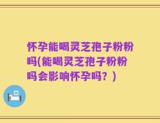 怀孕能喝灵芝孢子粉粉吗(能喝灵芝孢子粉粉吗会影响怀孕吗？)