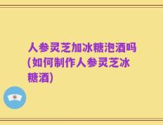 人参灵芝加冰糖泡酒吗(如何制作人参灵芝冰糖酒)