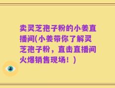 卖灵芝孢子粉的小姜直播间(小姜带你了解灵芝孢子粉，直击直播间火爆销售现场！)