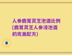 人参鹿茸灵芝泡酒比例(鹿茸灵芝人参浸泡酒的完美配方)