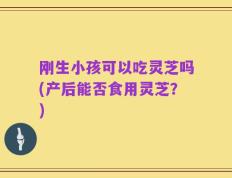 刚生小孩可以吃灵芝吗(产后能否食用灵芝？)