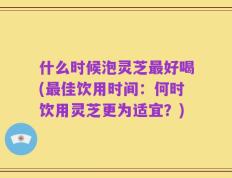 什么时候泡灵芝最好喝(最佳饮用时间：何时饮用灵芝更为适宜？)