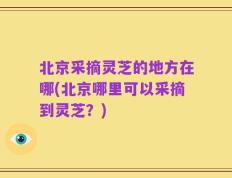 北京采摘灵芝的地方在哪(北京哪里可以采摘到灵芝？)