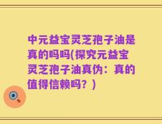 中元益宝灵芝孢子油是真的吗吗(探究元益宝灵芝孢子油真伪：真的值得信赖吗？)