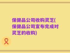 保健品公司收购灵芝(保健品公司宣布完成对灵芝的收购)