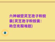 六神破壁灵芝孢子粉胶囊(灵芝孢子粉胶囊：助您克服难题)