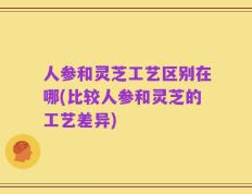 人参和灵芝工艺区别在哪(比较人参和灵芝的工艺差异)