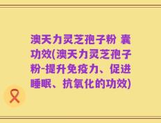 澳天力灵芝孢子粉 囊功效(澳天力灵芝孢子粉-提升免疫力、促进睡眠、抗氧化的功效)